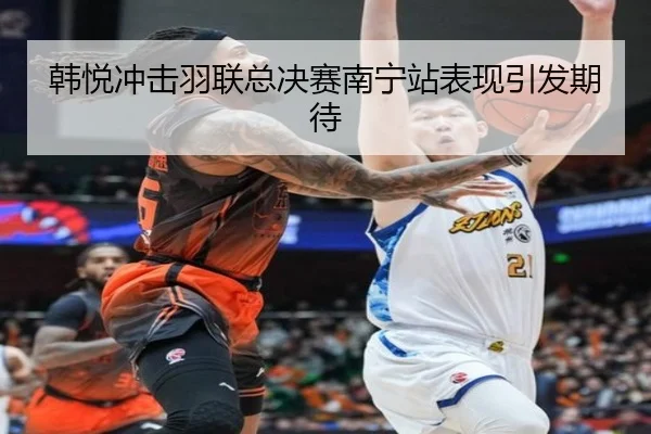 韩悦冲击羽联总决赛南宁站表现引发期待